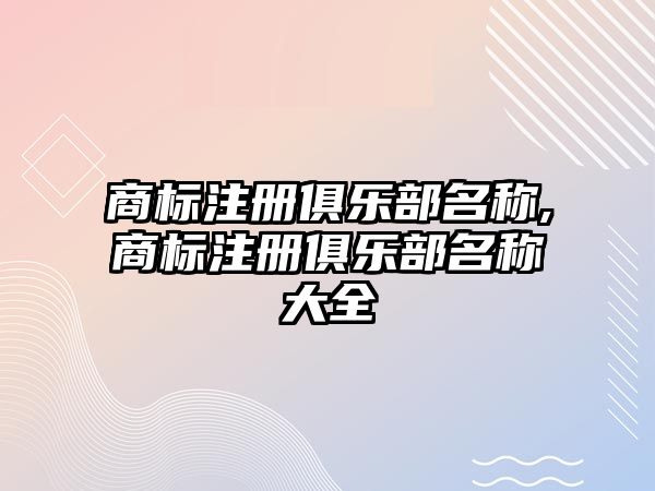 商標(biāo)注冊(cè)俱樂(lè)部名稱(chēng),商標(biāo)注冊(cè)俱樂(lè)部名稱(chēng)大全