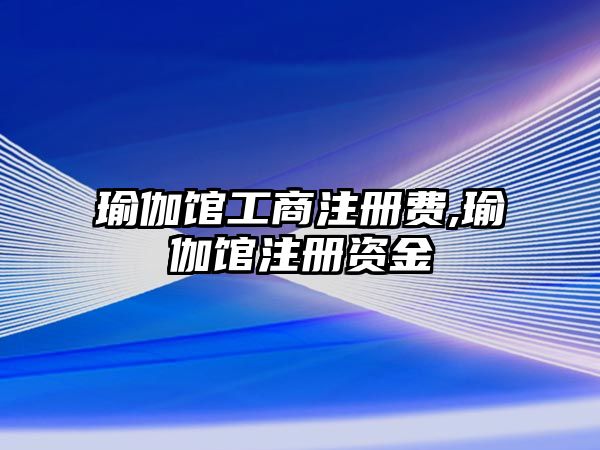 瑜伽館工商注冊(cè)費(fèi),瑜伽館注冊(cè)資金